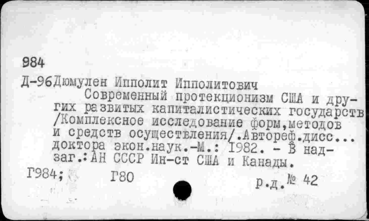 ﻿984
Д-96Дюмулен Ипполит Ипполитович
Современный протекционизм СО и других развитых капиталистических государств /комплексное исследование форм,методов и средств осуществления/.Автореф.дисс... доктора экон.наук.-М.: 1982. - В над-заг..АН СССР Ин—ст США и Канады.
ГЗС4; ..	Г80	р.дЛ 42